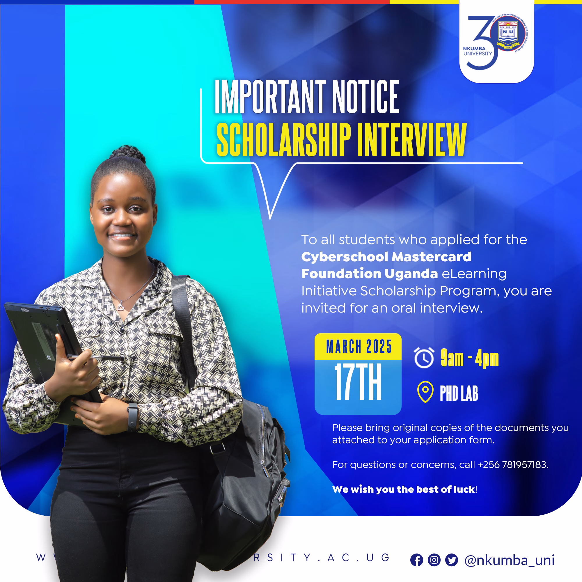 Important Notice: Scholarship Interview To all students who applied for the Cyberschool-Mastercard Foundation Uganda eLearning Initiative Scholarship Program, you are invited to an oral interview as scheduled below; Date: March 17th, 2025 Time: 9:00 AM - 4:00 PM Venue: PhD Lab Please bring original copies of the documents you attached to your application form. For questions or concerns, call +256 781957183. We wish you the best of luck! #I_Owe_You